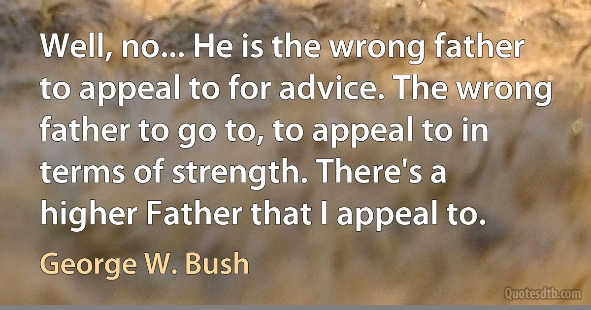 Well, no... He is the wrong father to appeal to for advice. The wrong father to go to, to appeal to in terms of strength. There's a higher Father that I appeal to. (George W. Bush)