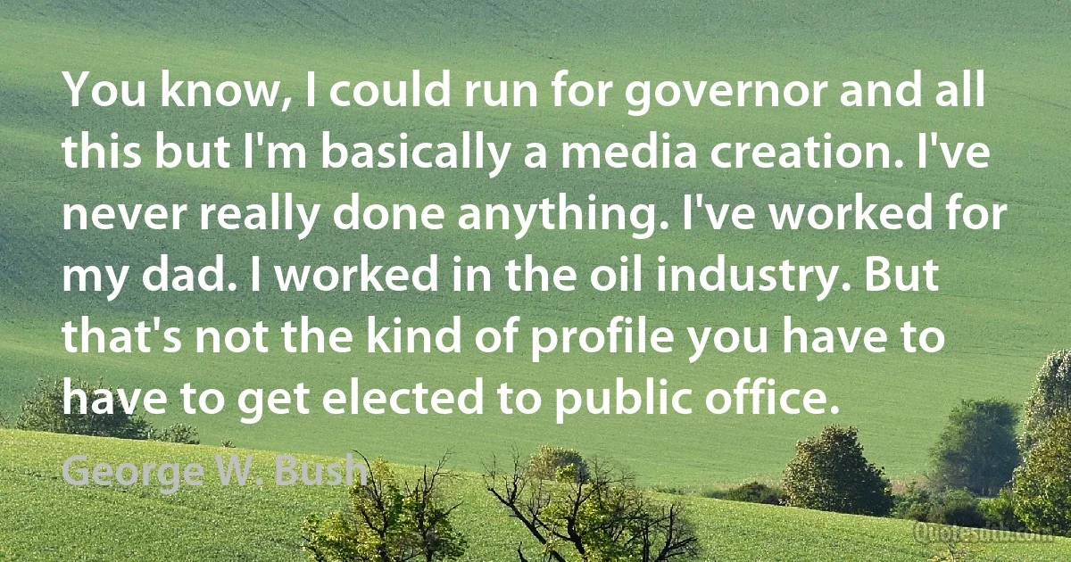 You know, I could run for governor and all this but I'm basically a media creation. I've never really done anything. I've worked for my dad. I worked in the oil industry. But that's not the kind of profile you have to have to get elected to public office. (George W. Bush)