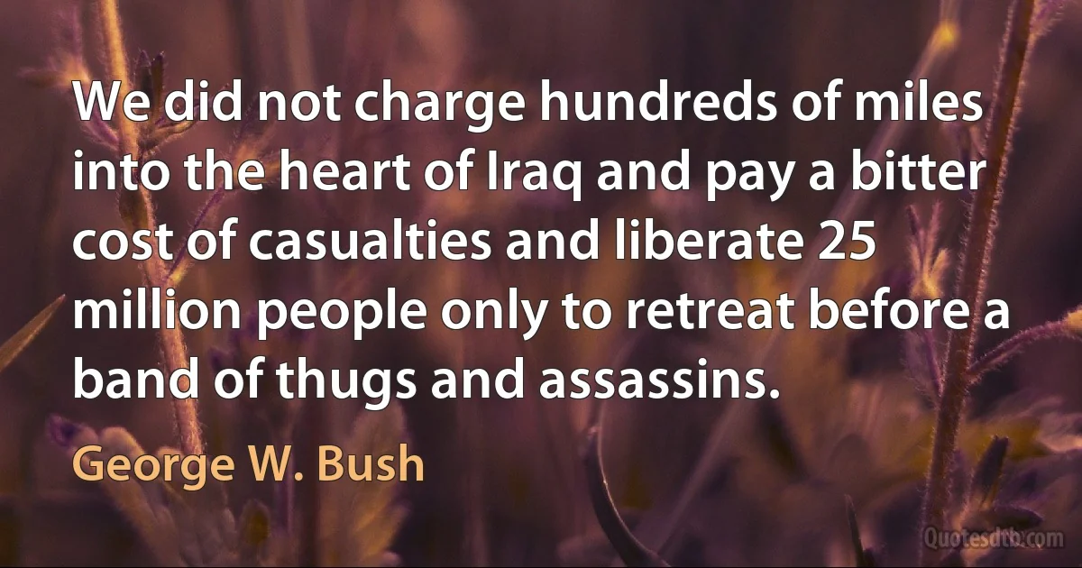 We did not charge hundreds of miles into the heart of Iraq and pay a bitter cost of casualties and liberate 25 million people only to retreat before a band of thugs and assassins. (George W. Bush)