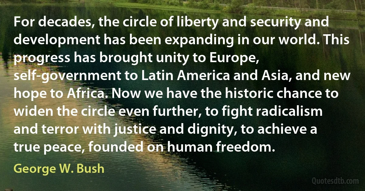 For decades, the circle of liberty and security and development has been expanding in our world. This progress has brought unity to Europe, self-government to Latin America and Asia, and new hope to Africa. Now we have the historic chance to widen the circle even further, to fight radicalism and terror with justice and dignity, to achieve a true peace, founded on human freedom. (George W. Bush)