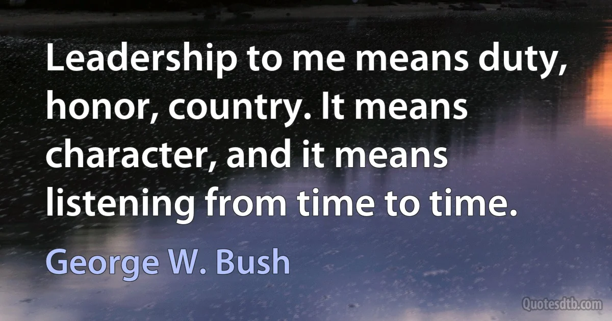 Leadership to me means duty, honor, country. It means character, and it means listening from time to time. (George W. Bush)