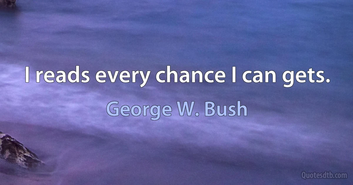 I reads every chance I can gets. (George W. Bush)