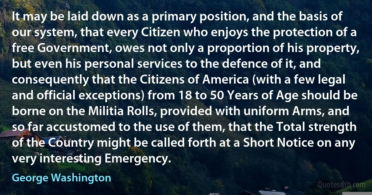 It may be laid down as a primary position, and the basis of our system, that every Citizen who enjoys the protection of a free Government, owes not only a proportion of his property, but even his personal services to the defence of it, and consequently that the Citizens of America (with a few legal and official exceptions) from 18 to 50 Years of Age should be borne on the Militia Rolls, provided with uniform Arms, and so far accustomed to the use of them, that the Total strength of the Country might be called forth at a Short Notice on any very interesting Emergency. (George Washington)