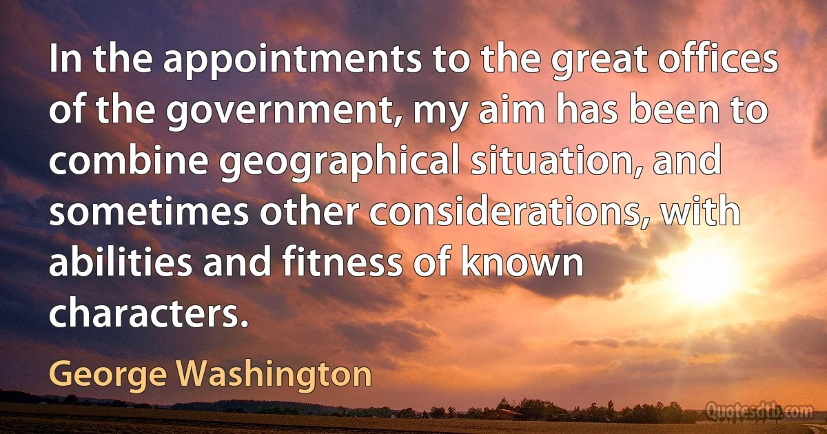 In the appointments to the great offices of the government, my aim has been to combine geographical situation, and sometimes other considerations, with abilities and fitness of known characters. (George Washington)