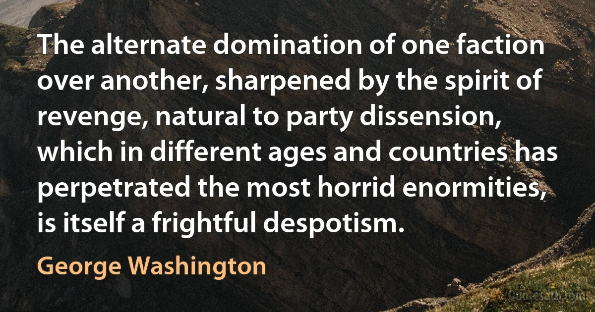 The alternate domination of one faction over another, sharpened by the spirit of revenge, natural to party dissension, which in different ages and countries has perpetrated the most horrid enormities, is itself a frightful despotism. (George Washington)