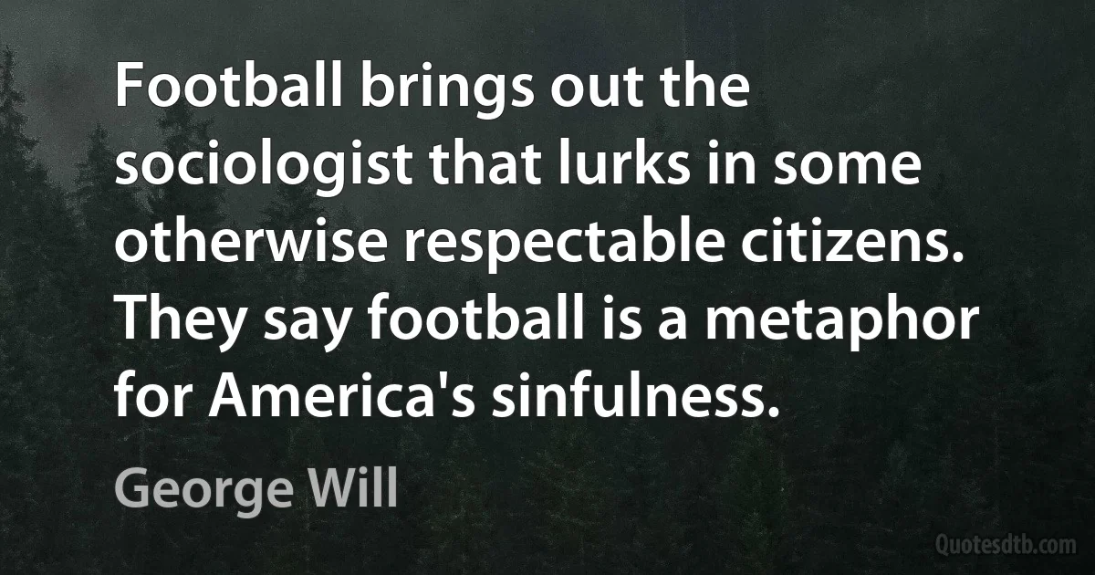 Football brings out the sociologist that lurks in some otherwise respectable citizens. They say football is a metaphor for America's sinfulness. (George Will)