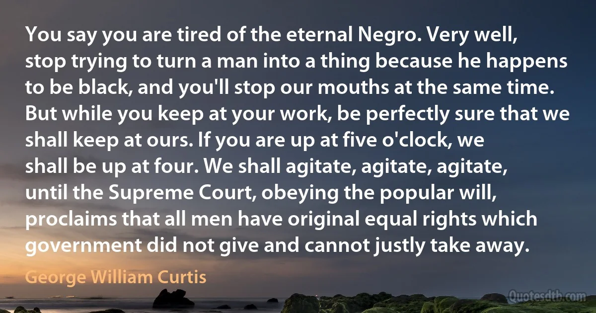 You say you are tired of the eternal Negro. Very well, stop trying to turn a man into a thing because he happens to be black, and you'll stop our mouths at the same time. But while you keep at your work, be perfectly sure that we shall keep at ours. If you are up at five o'clock, we shall be up at four. We shall agitate, agitate, agitate, until the Supreme Court, obeying the popular will, proclaims that all men have original equal rights which government did not give and cannot justly take away. (George William Curtis)