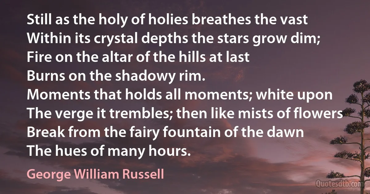 Still as the holy of holies breathes the vast
Within its crystal depths the stars grow dim;
Fire on the altar of the hills at last
Burns on the shadowy rim.
Moments that holds all moments; white upon
The verge it trembles; then like mists of flowers
Break from the fairy fountain of the dawn
The hues of many hours. (George William Russell)