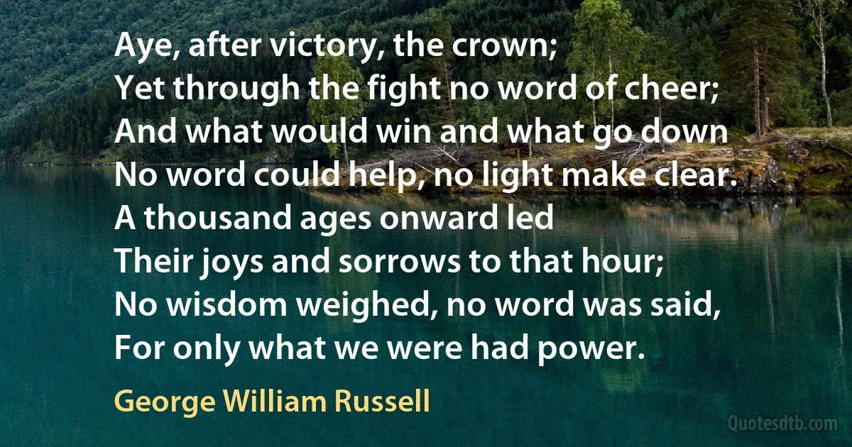 Aye, after victory, the crown;
Yet through the fight no word of cheer;
And what would win and what go down
No word could help, no light make clear.
A thousand ages onward led
Their joys and sorrows to that hour;
No wisdom weighed, no word was said,
For only what we were had power. (George William Russell)