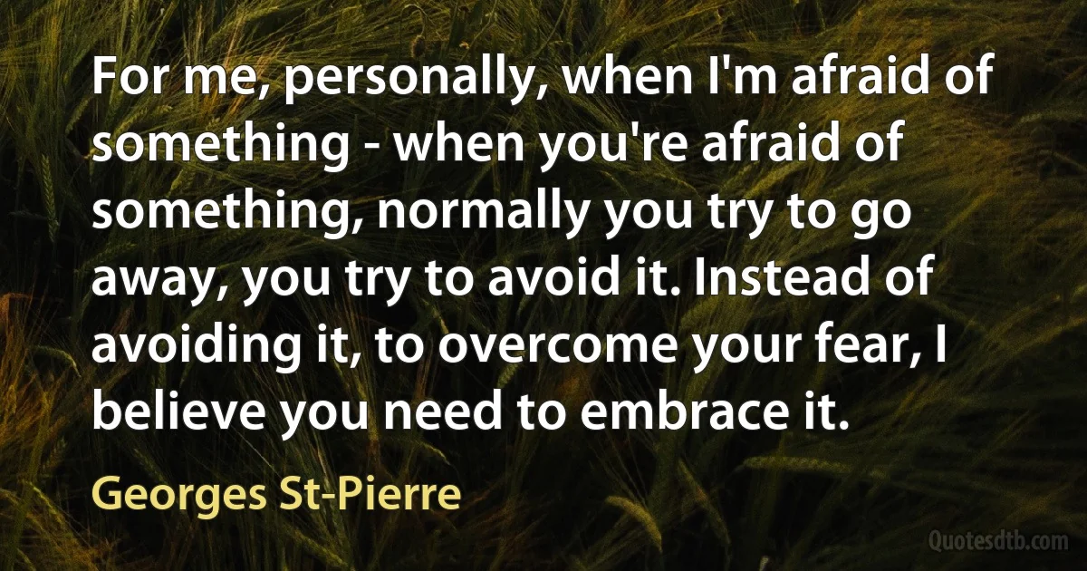 For me, personally, when I'm afraid of something - when you're afraid of something, normally you try to go away, you try to avoid it. Instead of avoiding it, to overcome your fear, I believe you need to embrace it. (Georges St-Pierre)