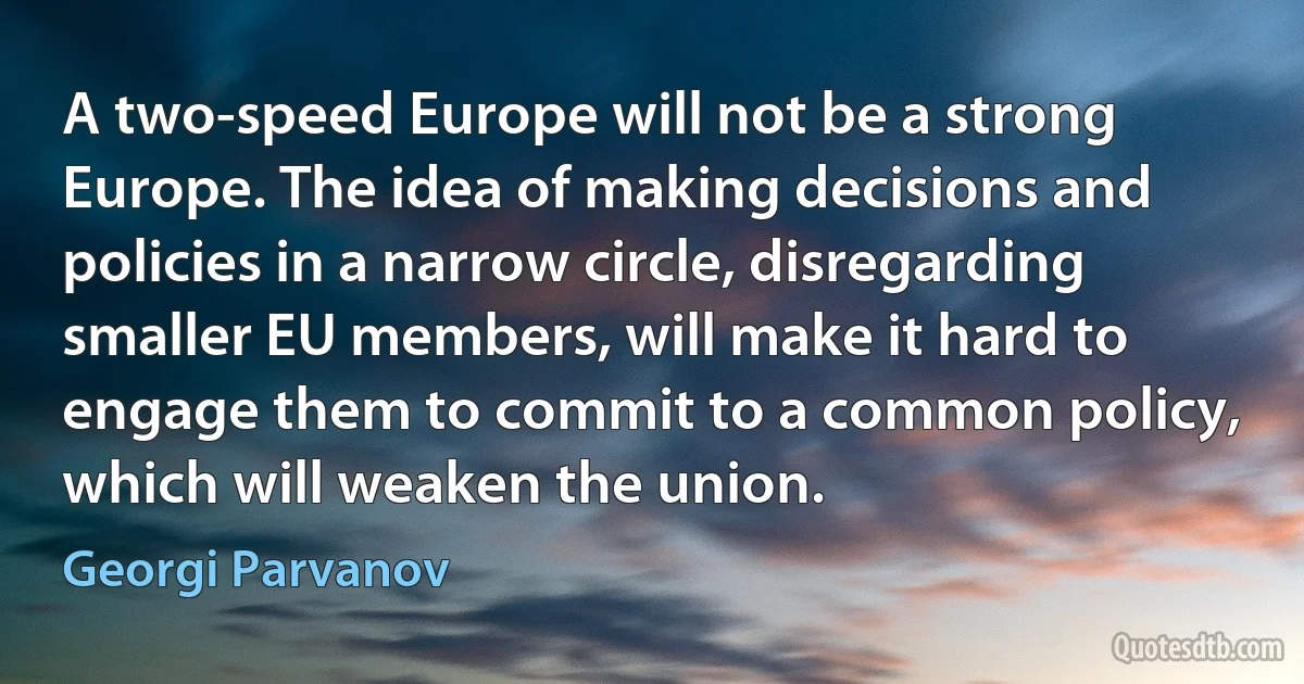 A two-speed Europe will not be a strong Europe. The idea of making decisions and policies in a narrow circle, disregarding smaller EU members, will make it hard to engage them to commit to a common policy, which will weaken the union. (Georgi Parvanov)