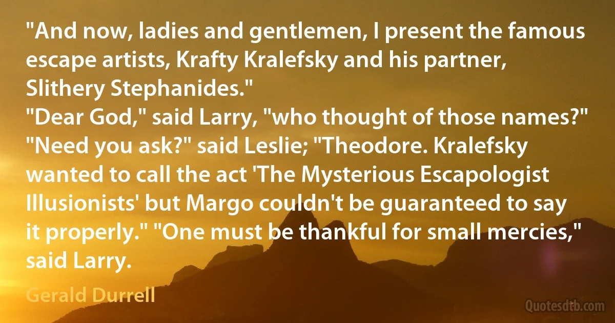 "And now, ladies and gentlemen, I present the famous escape artists, Krafty Kralefsky and his partner, Slithery Stephanides."
"Dear God," said Larry, "who thought of those names?" "Need you ask?" said Leslie; "Theodore. Kralefsky wanted to call the act 'The Mysterious Escapologist Illusionists' but Margo couldn't be guaranteed to say it properly." "One must be thankful for small mercies," said Larry. (Gerald Durrell)