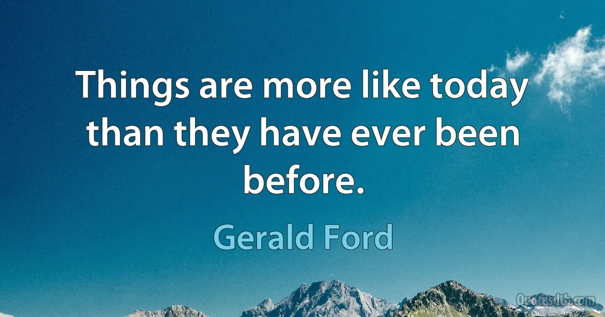 Things are more like today than they have ever been before. (Gerald Ford)