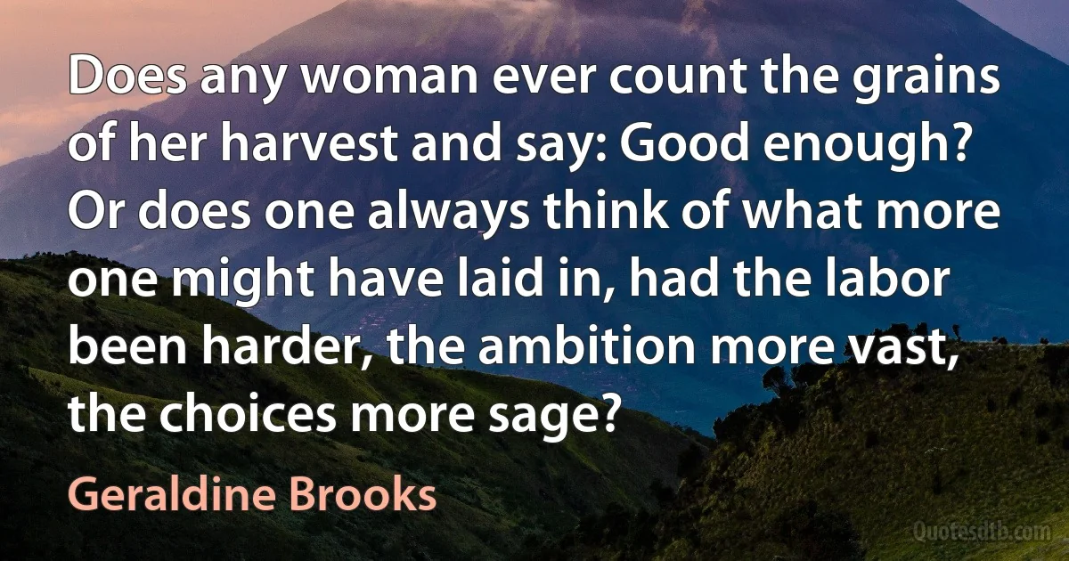 Does any woman ever count the grains of her harvest and say: Good enough? Or does one always think of what more one might have laid in, had the labor been harder, the ambition more vast, the choices more sage? (Geraldine Brooks)