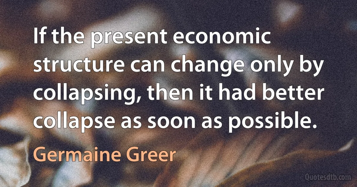 If the present economic structure can change only by collapsing, then it had better collapse as soon as possible. (Germaine Greer)