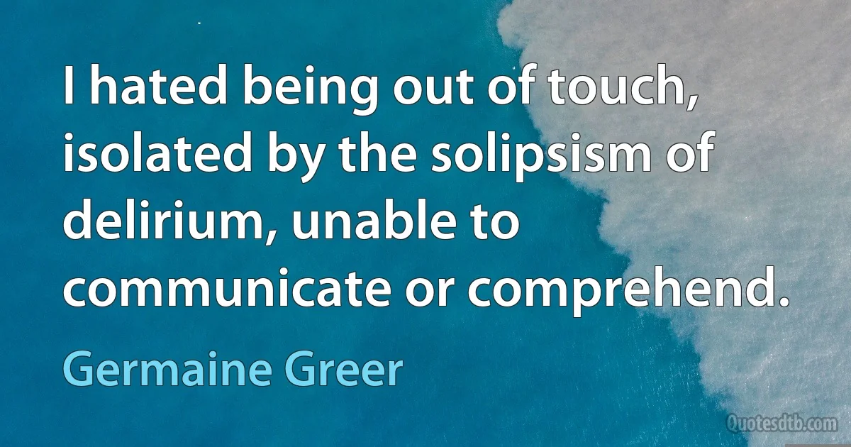 I hated being out of touch, isolated by the solipsism of delirium, unable to communicate or comprehend. (Germaine Greer)