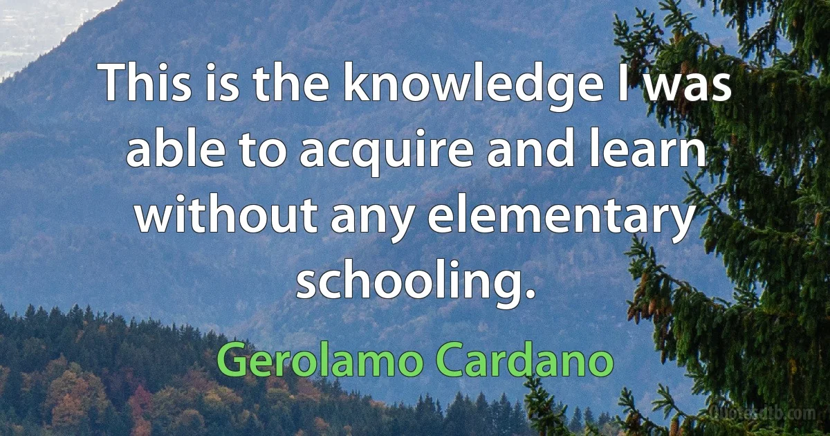 This is the knowledge I was able to acquire and learn without any elementary schooling. (Gerolamo Cardano)