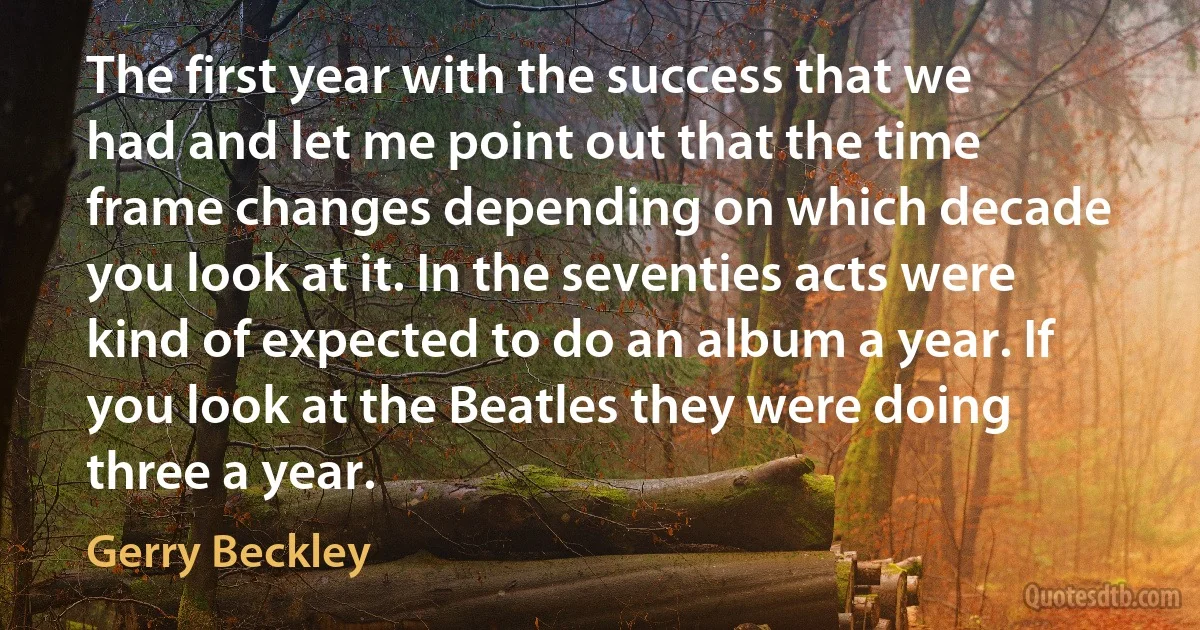 The first year with the success that we had and let me point out that the time frame changes depending on which decade you look at it. In the seventies acts were kind of expected to do an album a year. If you look at the Beatles they were doing three a year. (Gerry Beckley)