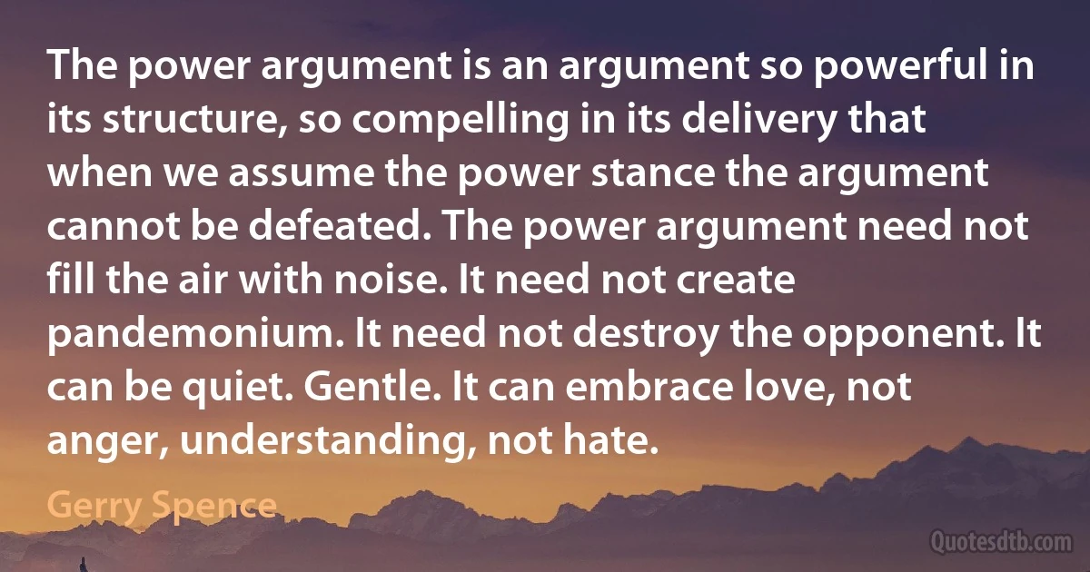 The power argument is an argument so powerful in its structure, so compelling in its delivery that when we assume the power stance the argument cannot be defeated. The power argument need not fill the air with noise. It need not create pandemonium. It need not destroy the opponent. It can be quiet. Gentle. It can embrace love, not anger, understanding, not hate. (Gerry Spence)