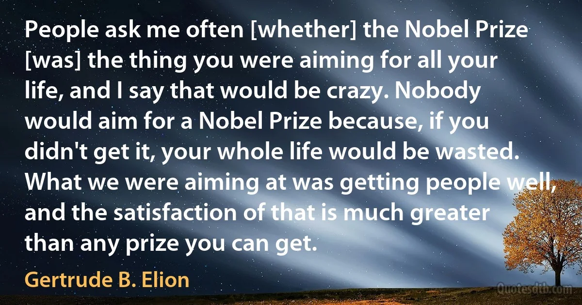 People ask me often [whether] the Nobel Prize [was] the thing you were aiming for all your life, and I say that would be crazy. Nobody would aim for a Nobel Prize because, if you didn't get it, your whole life would be wasted. What we were aiming at was getting people well, and the satisfaction of that is much greater than any prize you can get. (Gertrude B. Elion)