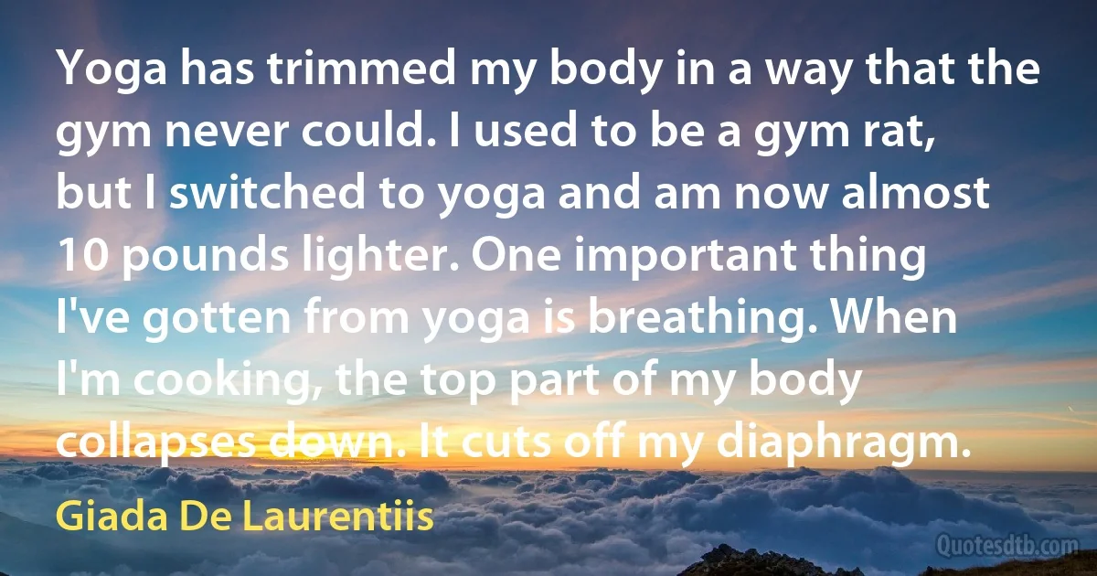 Yoga has trimmed my body in a way that the gym never could. I used to be a gym rat, but I switched to yoga and am now almost 10 pounds lighter. One important thing I've gotten from yoga is breathing. When I'm cooking, the top part of my body collapses down. It cuts off my diaphragm. (Giada De Laurentiis)