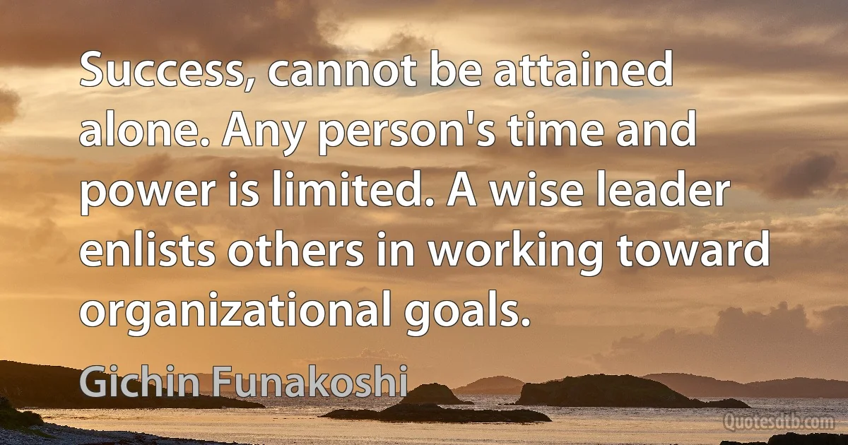 Success, cannot be attained alone. Any person's time and power is limited. A wise leader enlists others in working toward organizational goals. (Gichin Funakoshi)