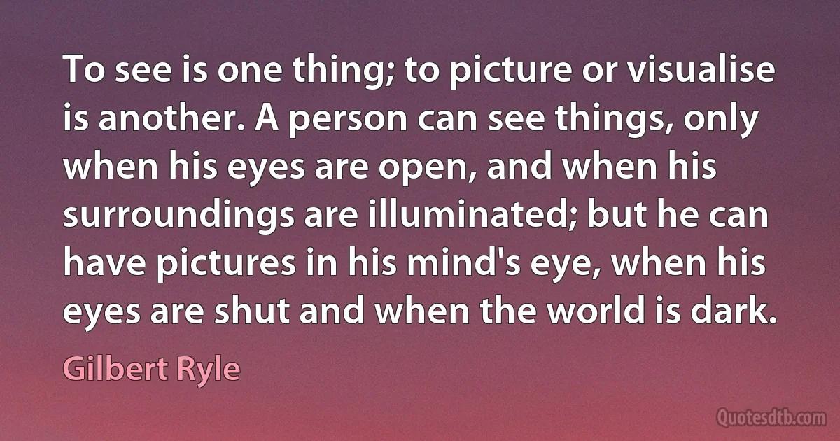 To see is one thing; to picture or visualise is another. A person can see things, only when his eyes are open, and when his surroundings are illuminated; but he can have pictures in his mind's eye, when his eyes are shut and when the world is dark. (Gilbert Ryle)