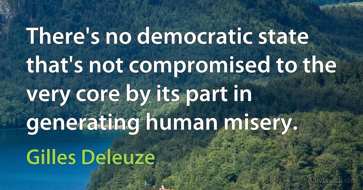 There's no democratic state that's not compromised to the very core by its part in generating human misery. (Gilles Deleuze)