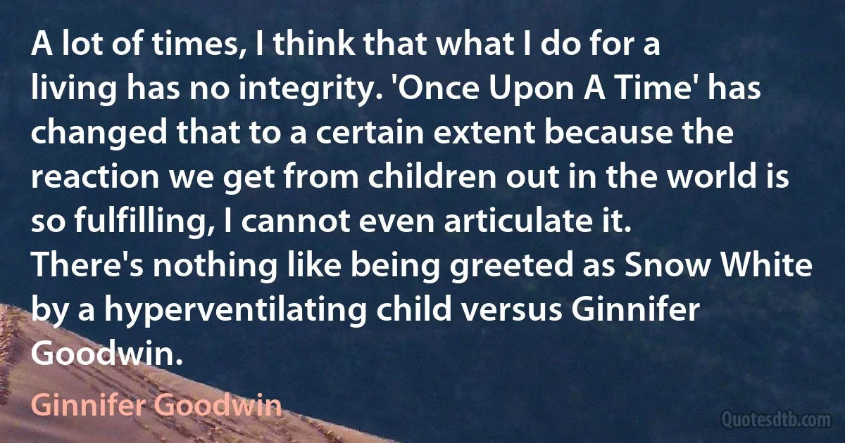 A lot of times, I think that what I do for a living has no integrity. 'Once Upon A Time' has changed that to a certain extent because the reaction we get from children out in the world is so fulfilling, I cannot even articulate it. There's nothing like being greeted as Snow White by a hyperventilating child versus Ginnifer Goodwin. (Ginnifer Goodwin)