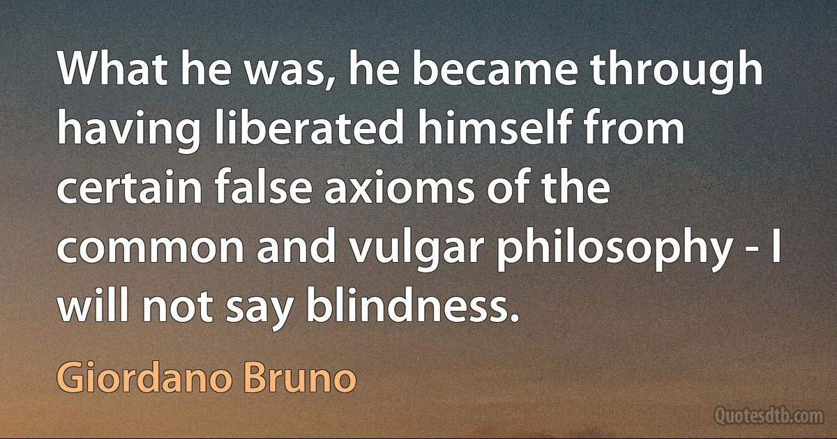 What he was, he became through having liberated himself from certain false axioms of the common and vulgar philosophy - I will not say blindness. (Giordano Bruno)