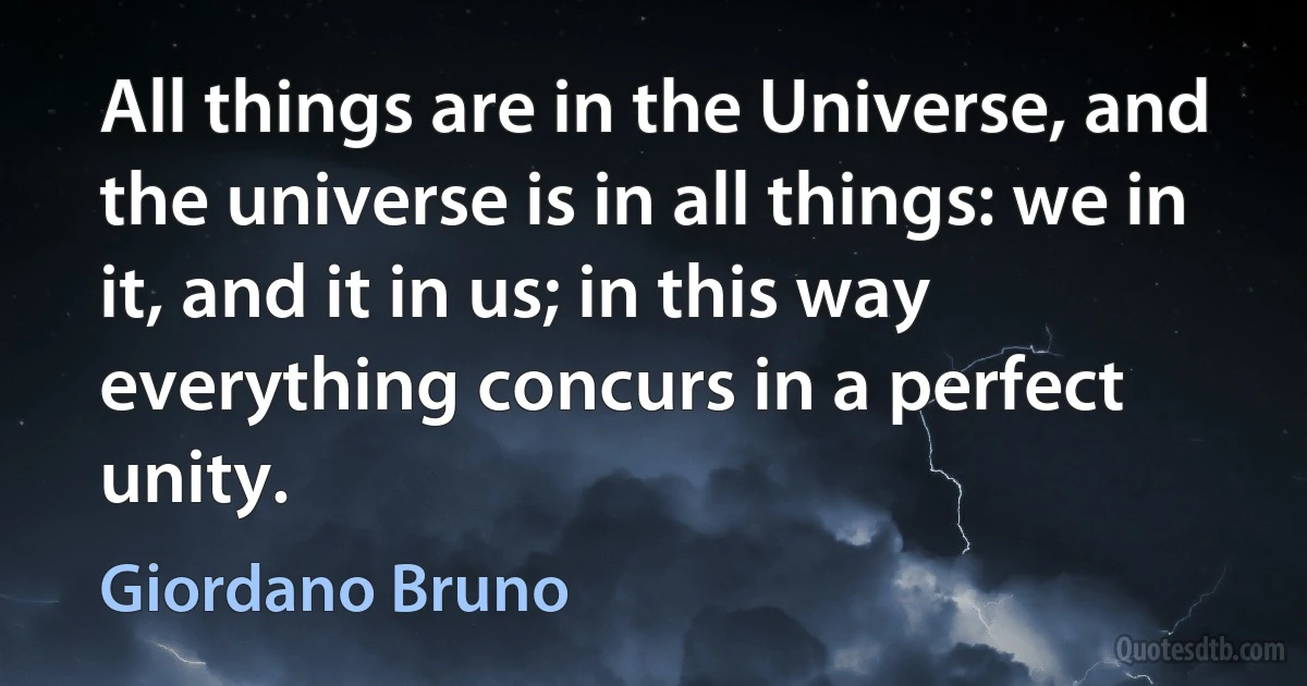 All things are in the Universe, and the universe is in all things: we in it, and it in us; in this way everything concurs in a perfect unity. (Giordano Bruno)