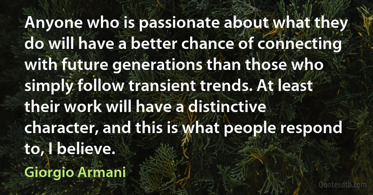 Anyone who is passionate about what they do will have a better chance of connecting with future generations than those who simply follow transient trends. At least their work will have a distinctive character, and this is what people respond to, I believe. (Giorgio Armani)