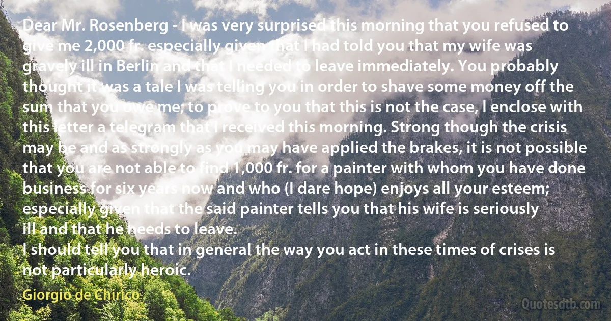 Dear Mr. Rosenberg - I was very surprised this morning that you refused to give me 2,000 fr. especially given that I had told you that my wife was gravely ill in Berlin and that I needed to leave immediately. You probably thought it was a tale I was telling you in order to shave some money off the sum that you owe me; to prove to you that this is not the case, I enclose with this letter a telegram that I received this morning. Strong though the crisis may be and as strongly as you may have applied the brakes, it is not possible that you are not able to find 1,000 fr. for a painter with whom you have done business for six years now and who (I dare hope) enjoys all your esteem; especially given that the said painter tells you that his wife is seriously ill and that he needs to leave.
I should tell you that in general the way you act in these times of crises is not particularly heroic. (Giorgio de Chirico)