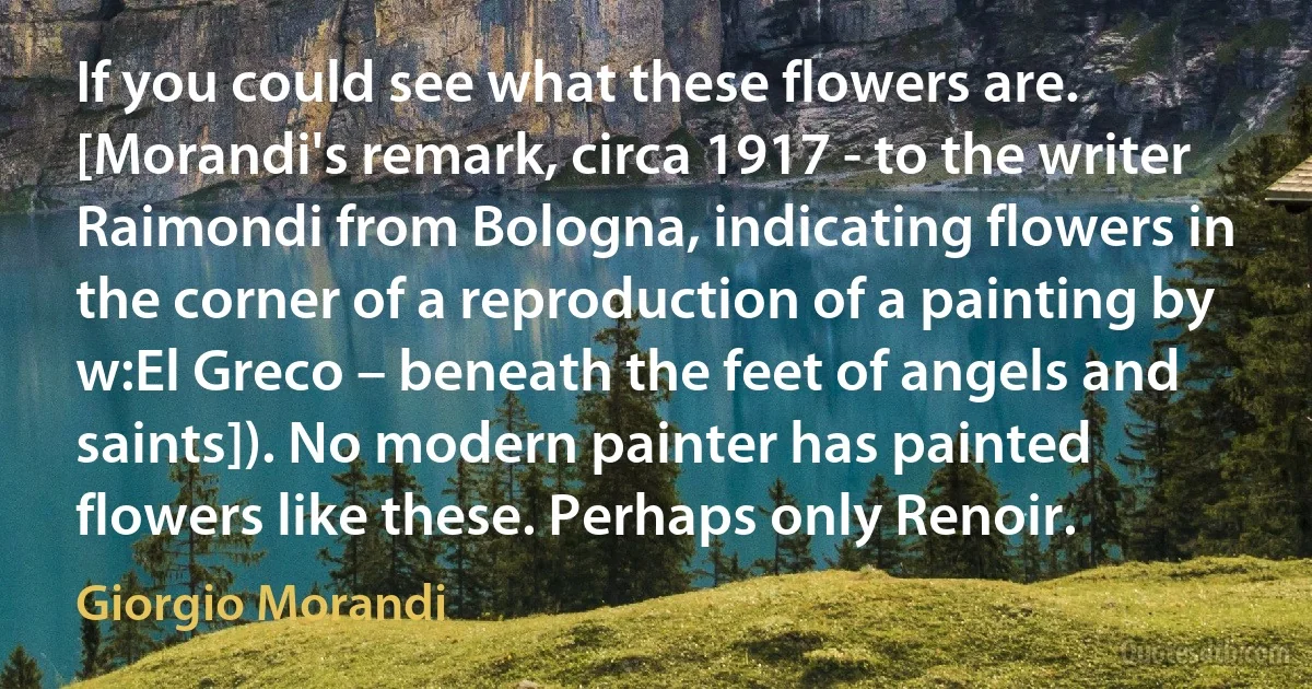 If you could see what these flowers are. [Morandi's remark, circa 1917 - to the writer Raimondi from Bologna, indicating flowers in the corner of a reproduction of a painting by w:El Greco – beneath the feet of angels and saints]). No modern painter has painted flowers like these. Perhaps only Renoir. (Giorgio Morandi)