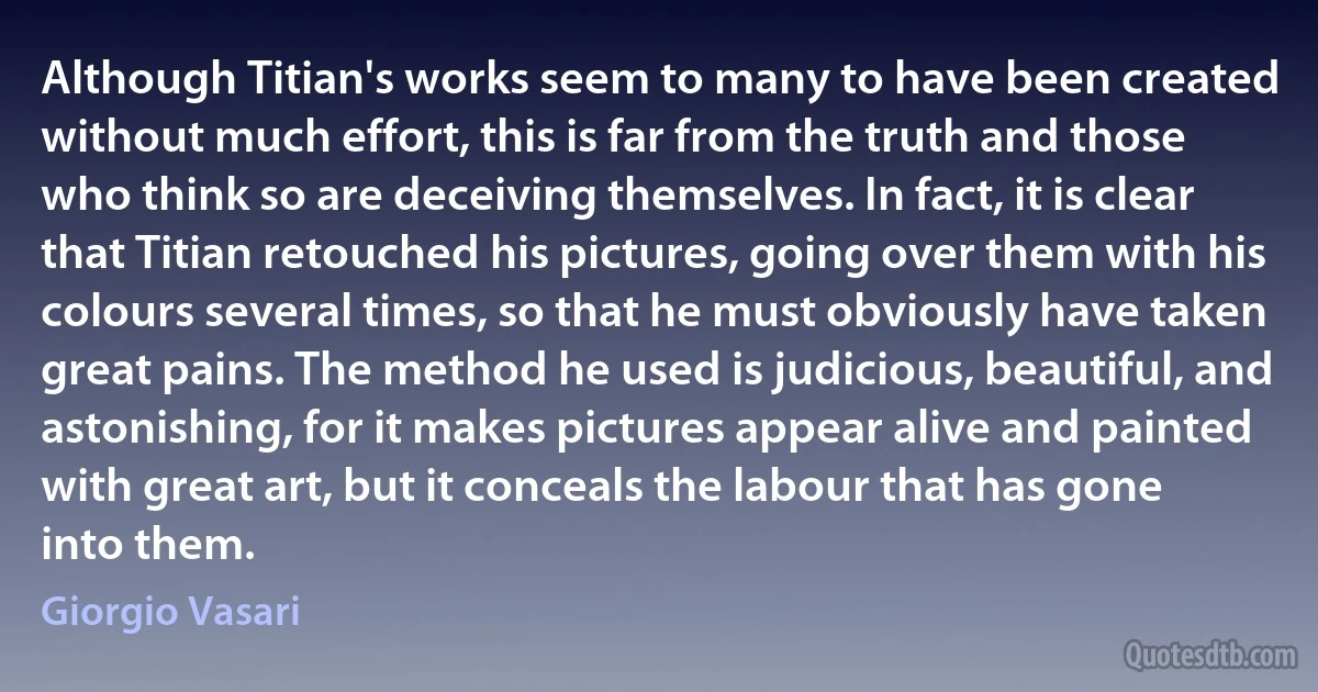 Although Titian's works seem to many to have been created without much effort, this is far from the truth and those who think so are deceiving themselves. In fact, it is clear that Titian retouched his pictures, going over them with his colours several times, so that he must obviously have taken great pains. The method he used is judicious, beautiful, and astonishing, for it makes pictures appear alive and painted with great art, but it conceals the labour that has gone into them. (Giorgio Vasari)