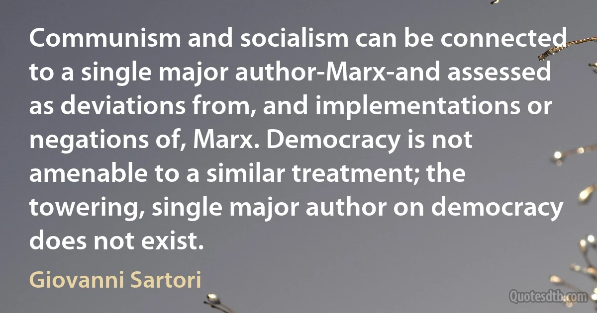 Communism and socialism can be connected to a single major author-Marx-and assessed as deviations from, and implementations or negations of, Marx. Democracy is not amenable to a similar treatment; the towering, single major author on democracy does not exist. (Giovanni Sartori)