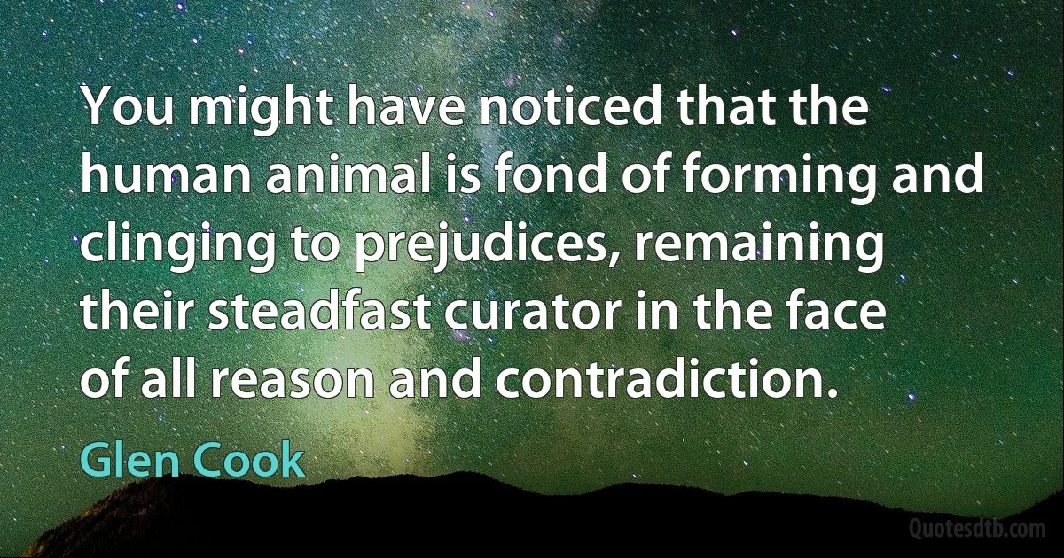 You might have noticed that the human animal is fond of forming and clinging to prejudices, remaining their steadfast curator in the face of all reason and contradiction. (Glen Cook)