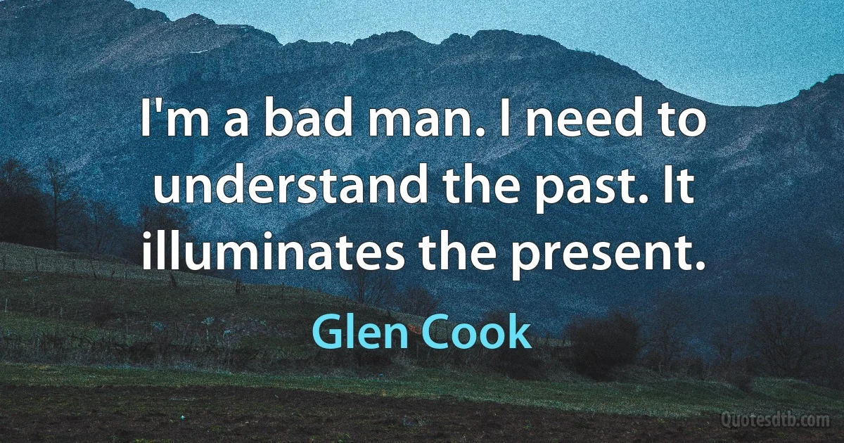 I'm a bad man. I need to understand the past. It illuminates the present. (Glen Cook)