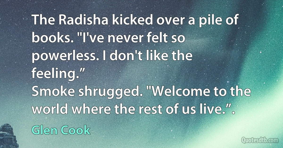 The Radisha kicked over a pile of books. "I've never felt so powerless. I don't like the feeling.”
Smoke shrugged. "Welcome to the world where the rest of us live.”. (Glen Cook)