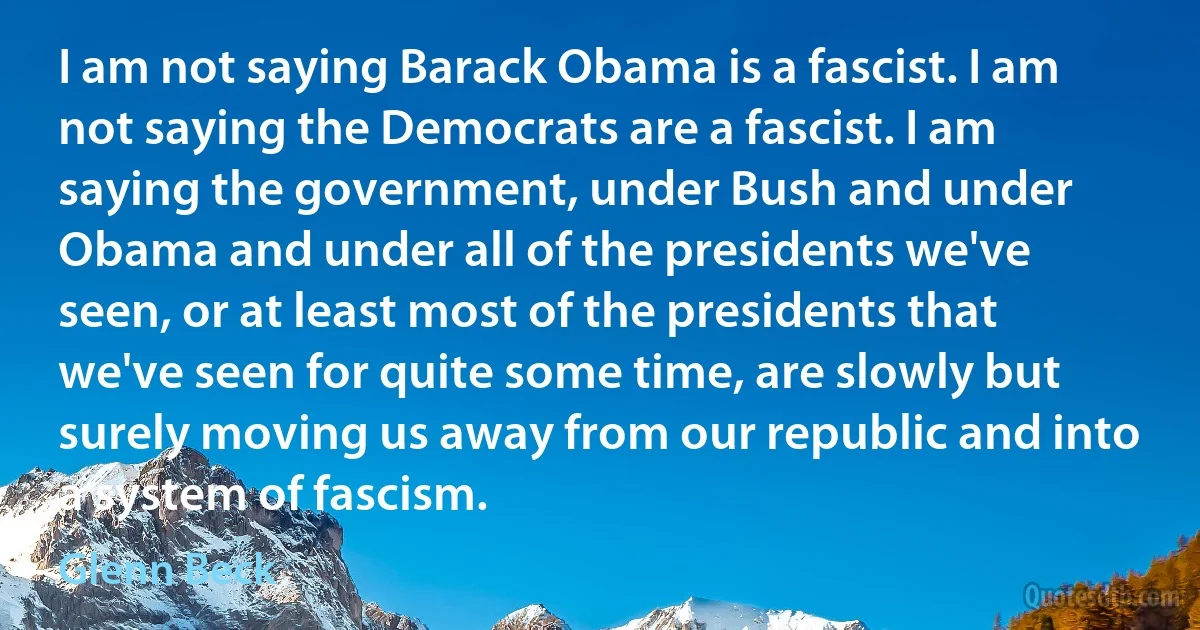 I am not saying Barack Obama is a fascist. I am not saying the Democrats are a fascist. I am saying the government, under Bush and under Obama and under all of the presidents we've seen, or at least most of the presidents that we've seen for quite some time, are slowly but surely moving us away from our republic and into a system of fascism. (Glenn Beck)