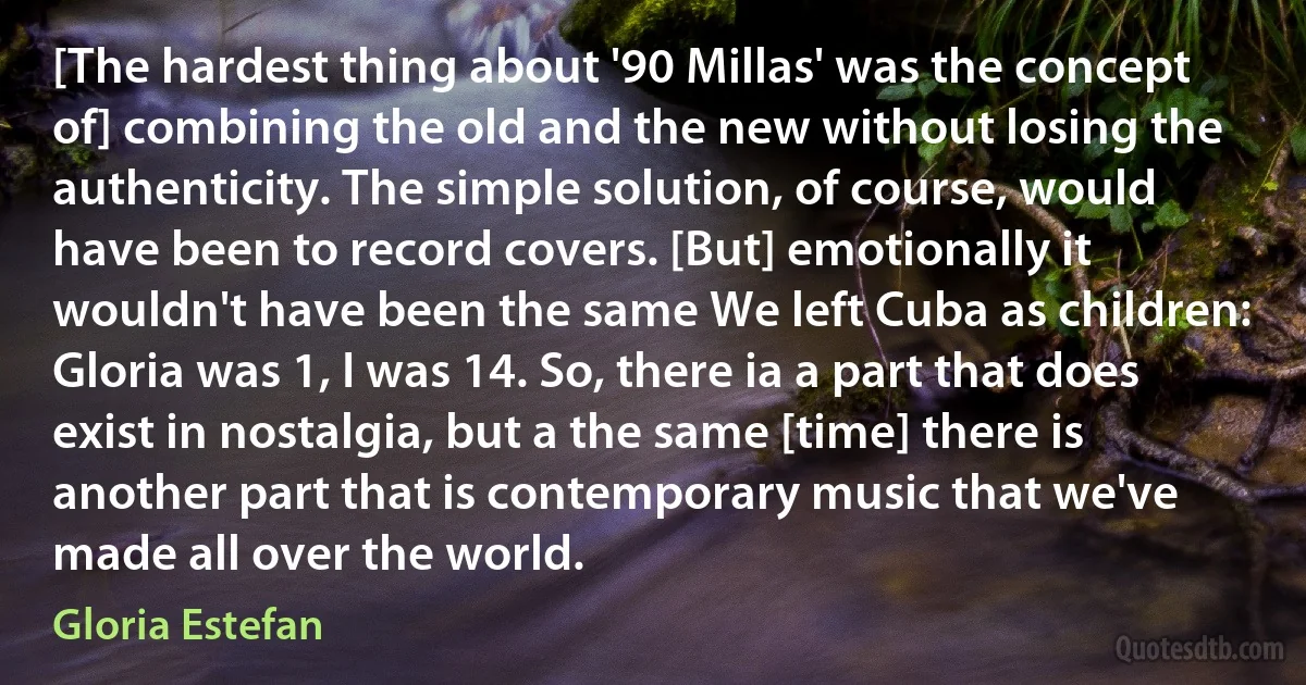 [The hardest thing about '90 Millas' was the concept of] combining the old and the new without losing the authenticity. The simple solution, of course, would have been to record covers. [But] emotionally it wouldn't have been the same We left Cuba as children: Gloria was 1, I was 14. So, there ia a part that does exist in nostalgia, but a the same [time] there is another part that is contemporary music that we've made all over the world. (Gloria Estefan)