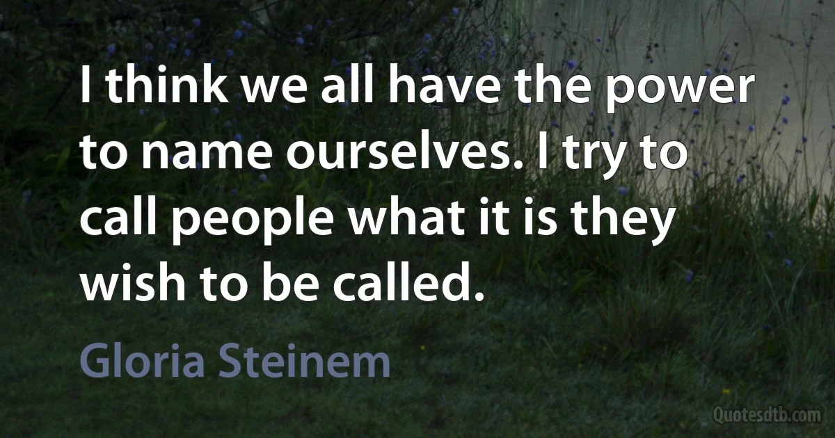 I think we all have the power to name ourselves. I try to call people what it is they wish to be called. (Gloria Steinem)