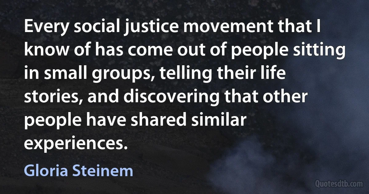 Every social justice movement that I know of has come out of people sitting in small groups, telling their life stories, and discovering that other people have shared similar experiences. (Gloria Steinem)