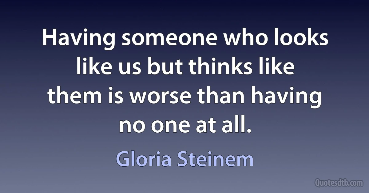 Having someone who looks like us but thinks like them is worse than having no one at all. (Gloria Steinem)