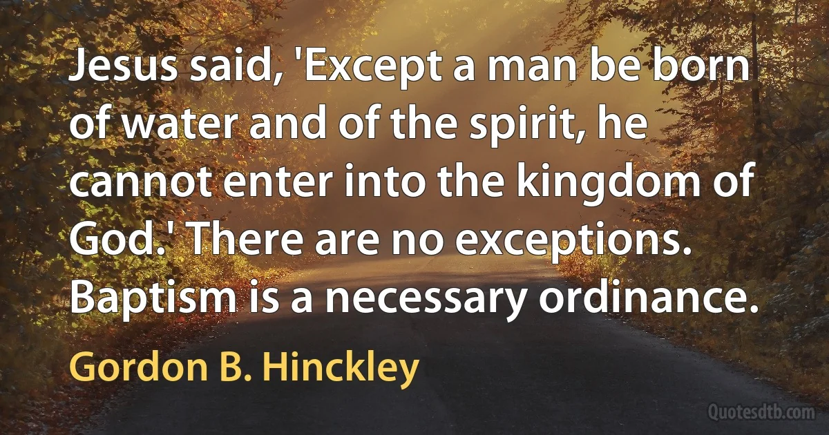 Jesus said, 'Except a man be born of water and of the spirit, he cannot enter into the kingdom of God.' There are no exceptions. Baptism is a necessary ordinance. (Gordon B. Hinckley)