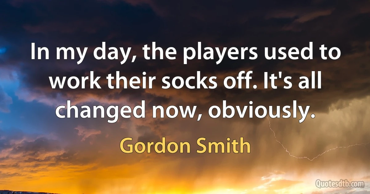 In my day, the players used to work their socks off. It's all changed now, obviously. (Gordon Smith)