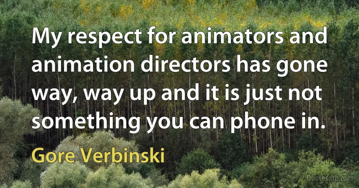 My respect for animators and animation directors has gone way, way up and it is just not something you can phone in. (Gore Verbinski)