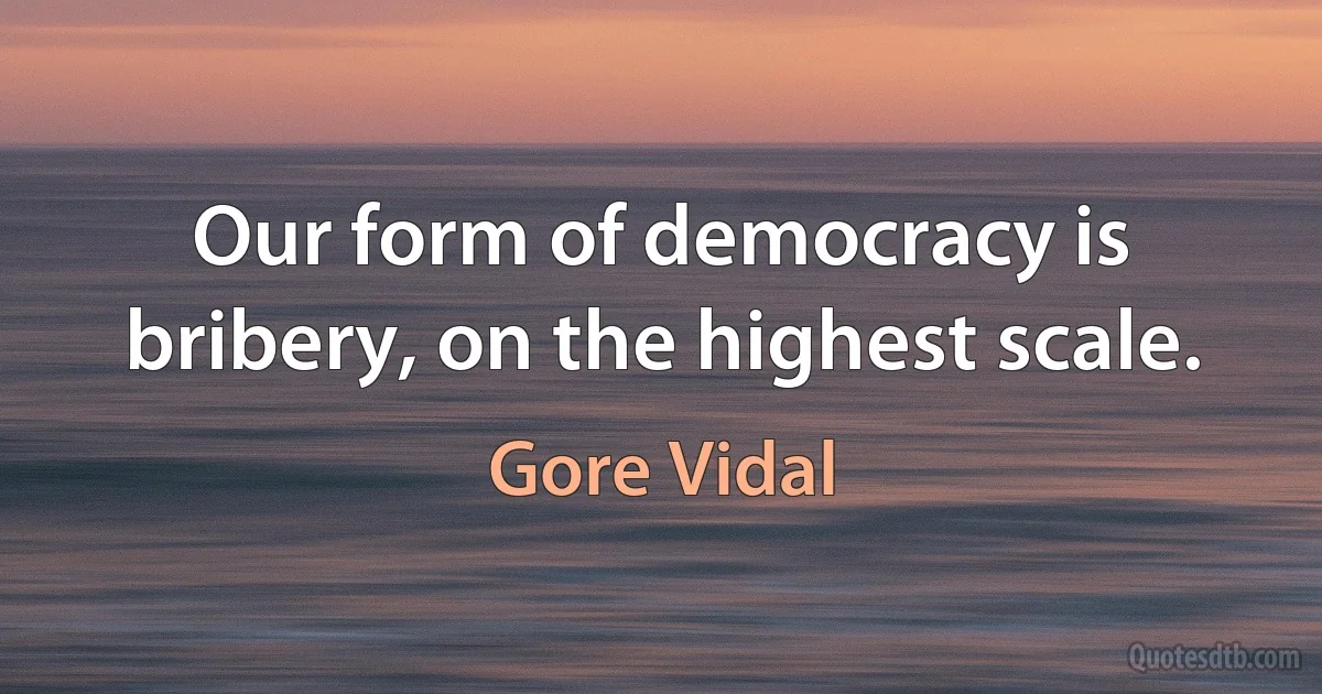 Our form of democracy is bribery, on the highest scale. (Gore Vidal)