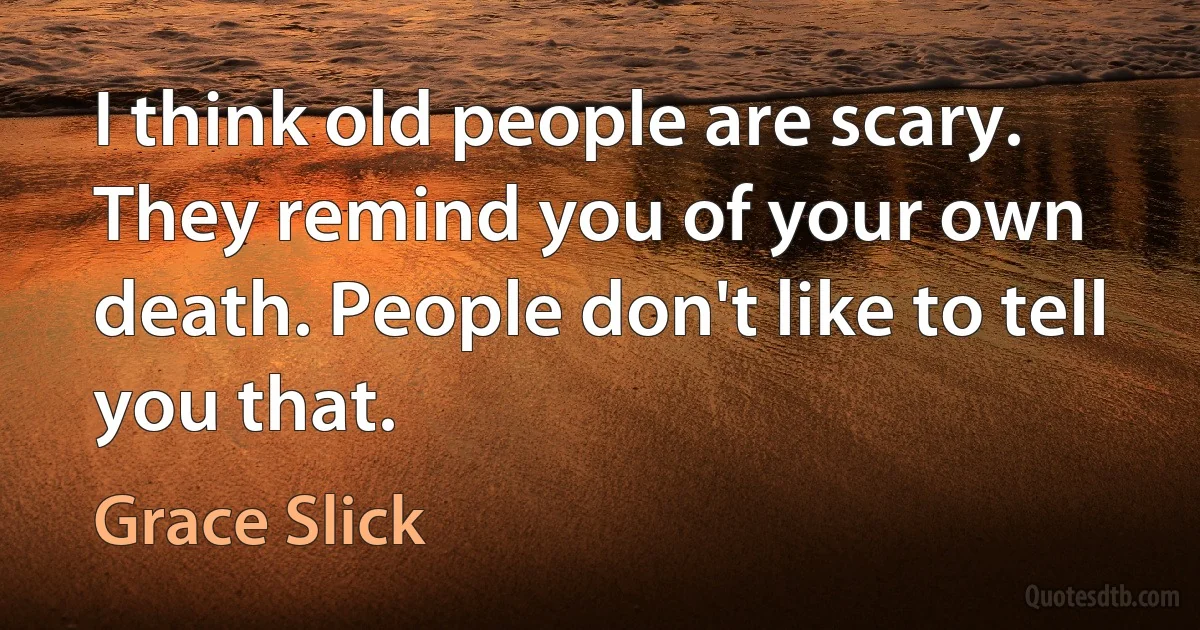 I think old people are scary. They remind you of your own death. People don't like to tell you that. (Grace Slick)