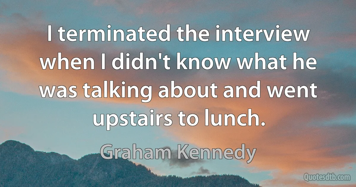 I terminated the interview when I didn't know what he was talking about and went upstairs to lunch. (Graham Kennedy)